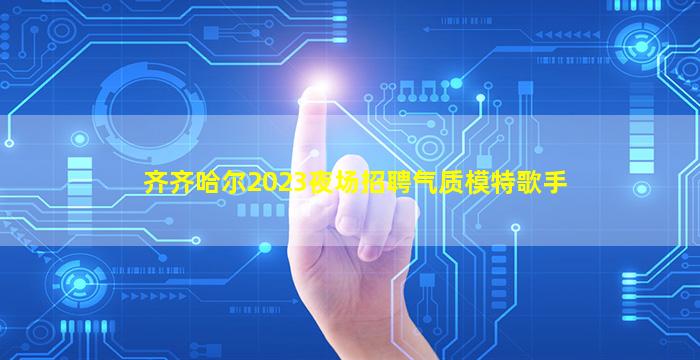 齐齐哈尔2023夜场招聘气质模特歌手